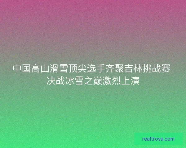 中国高山滑雪顶尖选手齐聚吉林挑战赛 决战冰雪之巅激烈上演