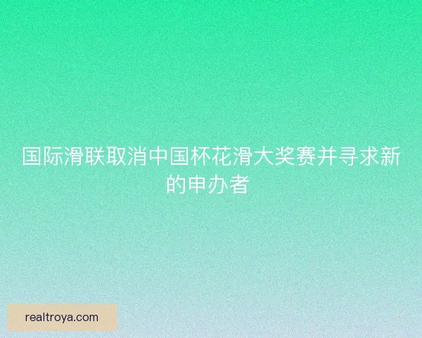 国际滑联取消中国杯花滑大奖赛并寻求新的申办者 国际滑联取消中国杯花滑大奖赛并寻求新的申办者