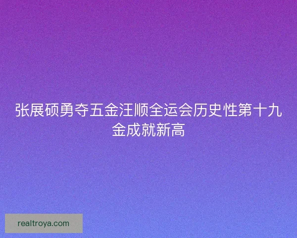 张展硕勇夺五金汪顺全运会历史性第十九金成就新高