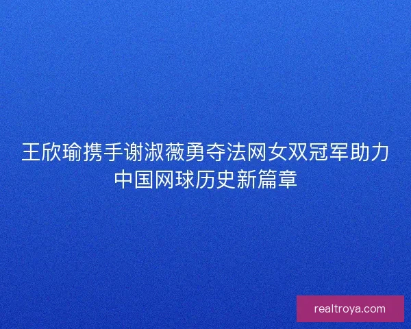 王欣瑜携手谢淑薇勇夺法网女双冠军助力中国网球历史新篇章