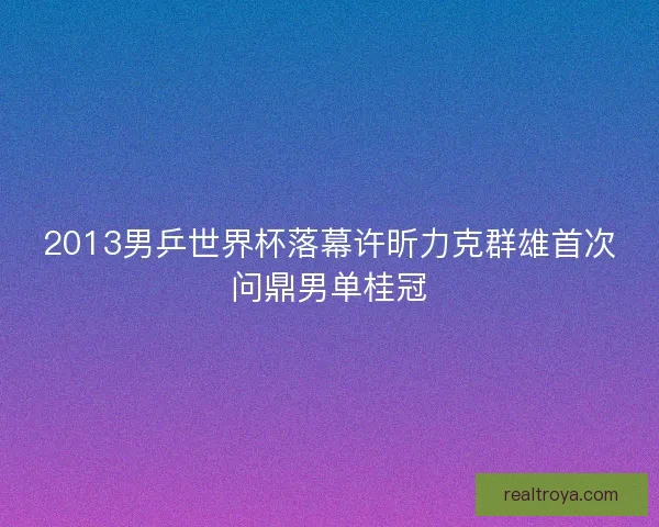 2013男乒世界杯落幕许昕力克群雄首次问鼎男单桂冠 2013男乒世界杯落幕许昕力克群雄首次问鼎男单桂冠