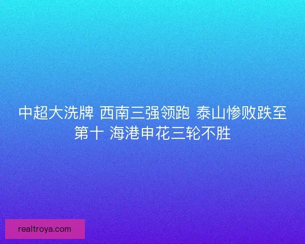 中超大洗牌 西南三强领跑 泰山惨败跌至第十 海港申花三轮不胜 中超大洗牌 西南三强领跑 泰山惨败跌至第十 海港申花三轮不胜