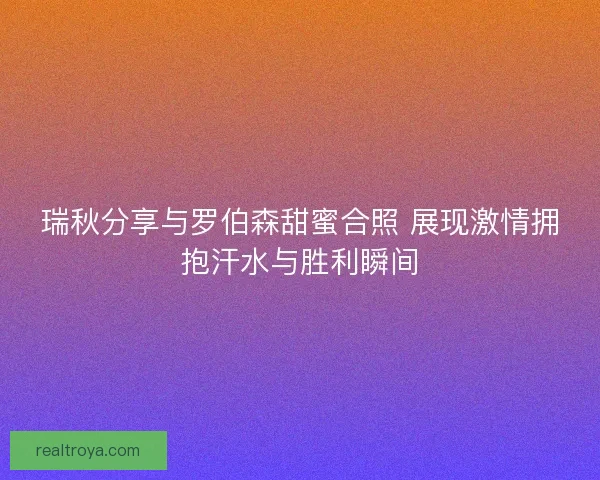 瑞秋分享与罗伯森甜蜜合照 展现激情拥抱汗水与胜利瞬间