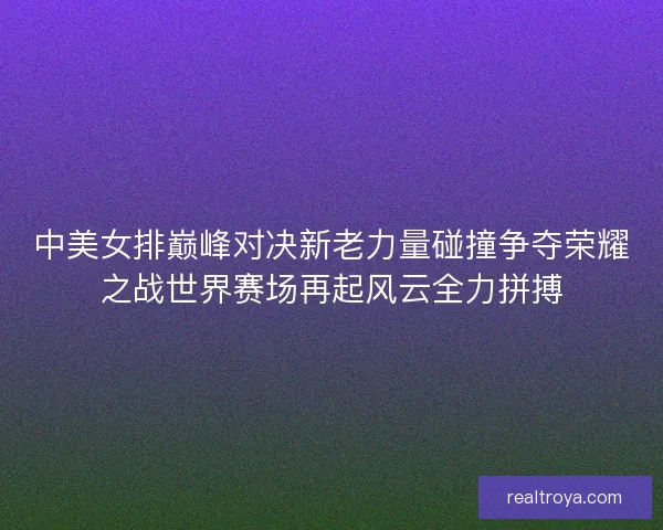 中美女排巅峰对决新老力量碰撞争夺荣耀之战世界赛场再起风云全力拼搏