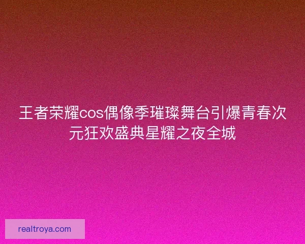 王者荣耀cos偶像季璀璨舞台引爆青春次元狂欢盛典星耀之夜全城