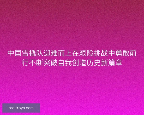 中国雪橇队迎难而上在艰险挑战中勇敢前行不断突破自我创造历史新篇章