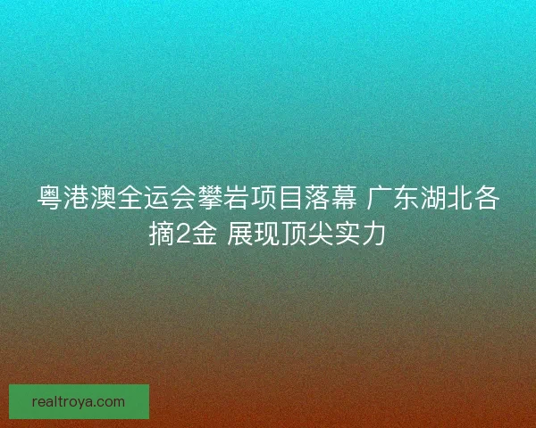 粤港澳全运会攀岩项目落幕 广东湖北各摘2金 展现顶尖实力 粤港澳全运会攀岩项目落幕 广东湖北各摘2金 展现顶尖实力