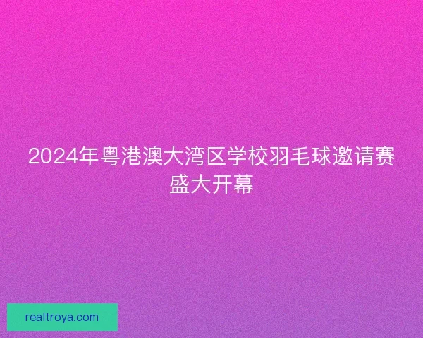 2024年粤港澳大湾区学校羽毛球邀请赛盛大开幕 2024年粤港澳大湾区学校羽毛球邀请赛盛大开幕