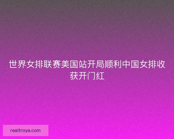 世界女排联赛美国站开局顺利中国女排收获开门红 世界女排联赛美国站开局顺利中国女排收获开门红